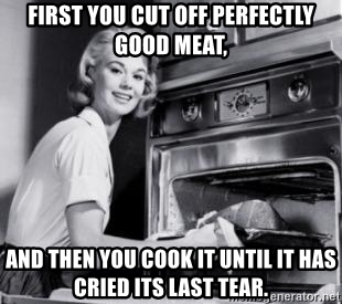 first-you-cut-off-perfectly-good-meat-and-then-you-cook-it-until-it-has-cried-its-last-tear